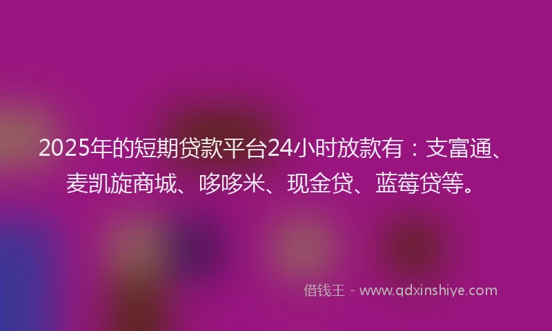 2025年的短期贷款平台24小时放款有：支富通、麦凯旋商城、哆哆米、现金贷、蓝莓贷等。