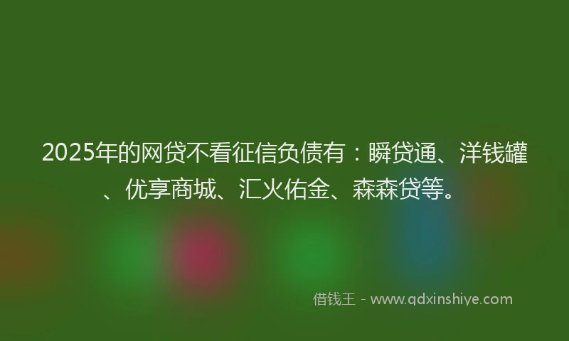 2025年的网贷不看征信负债有：瞬贷通、洋钱罐、优享商城、汇火佑金、森森贷等。