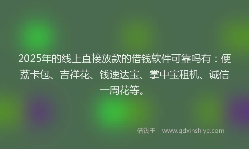 2025年的线上直接放款的借钱软件可靠吗有：便荔卡包、吉祥花、钱速达宝、掌中宝租机、诚信一周花等。