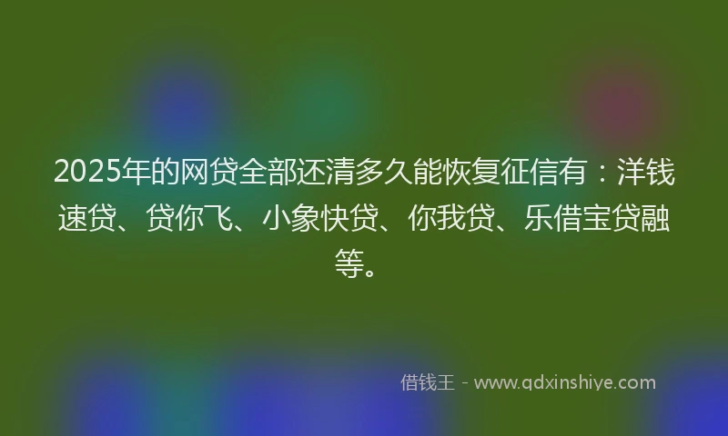2025年的网贷全部还清多久能恢复征信有：洋钱速贷、贷你飞、小象快贷、你我贷、乐借宝贷融等。