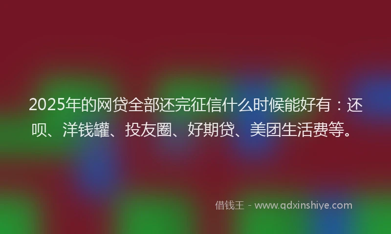2025年的网贷全部还完征信什么时候能好有：还呗、洋钱罐、投友圈、好期贷、美团生活费等。