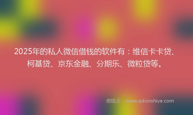 2025年的私人微信借钱的软件有：维信卡卡贷、柯基贷、京东金融、分期乐、微粒贷等。