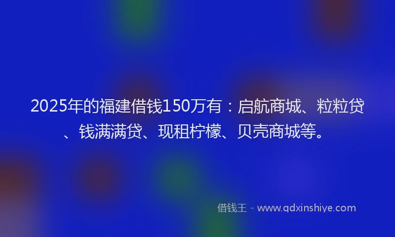 2025年的福建借钱150万有：启航商城、粒粒贷、钱满满贷、现租柠檬、贝壳商城等。