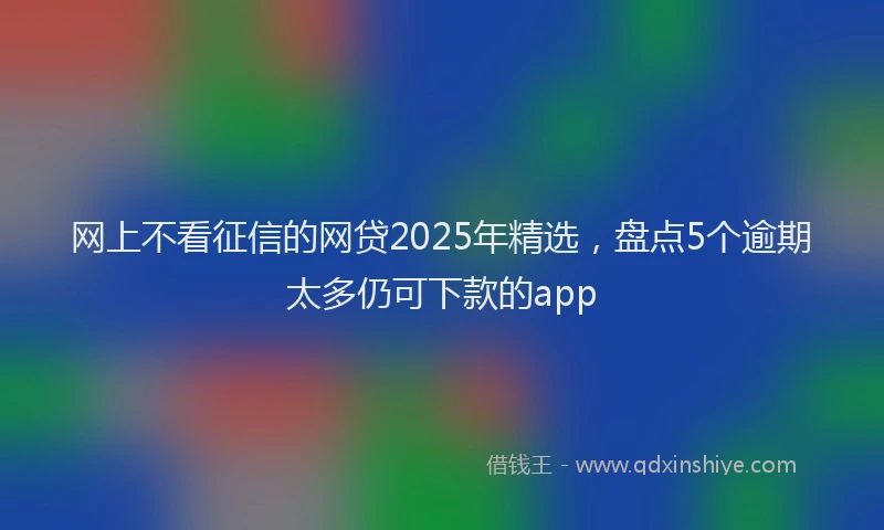网上不看征信的网贷2025年精选，盘点5个逾期太多仍可下款的app