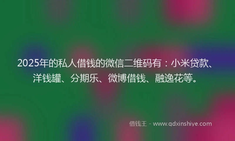 2025年的私人借钱的微信二维码有：小米贷款、洋钱罐、分期乐、微博借钱、融逸花等。