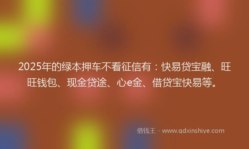 2025年的绿本押车不看征信有：快易贷宝融、旺旺钱包、现金贷途、心e金、借贷宝快易等。