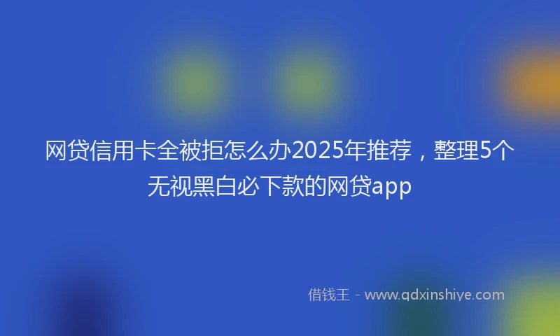 网贷信用卡全被拒怎么办2025年推荐，整理5个无视黑白必下款的网贷app