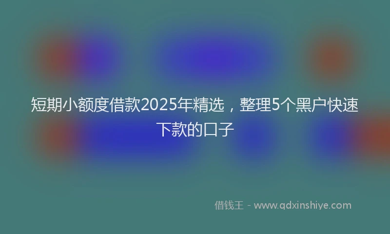 短期小额度借款2025年精选，整理5个黑户快速下款的口子