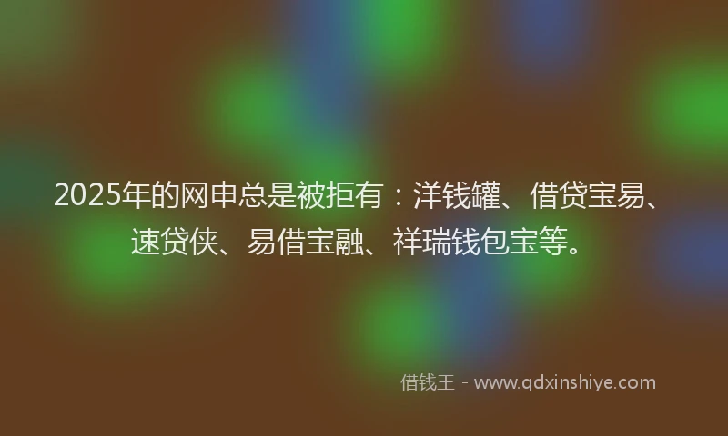 2025年的网申总是被拒有:洋钱罐、借贷宝易、速贷侠、易借宝融、祥瑞钱包宝等。
