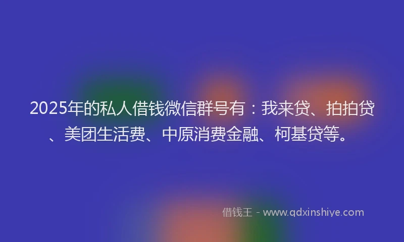 2025年的私人借钱微信群号有：我来贷、拍拍贷、美团生活费、中原消费金融、柯基贷等。