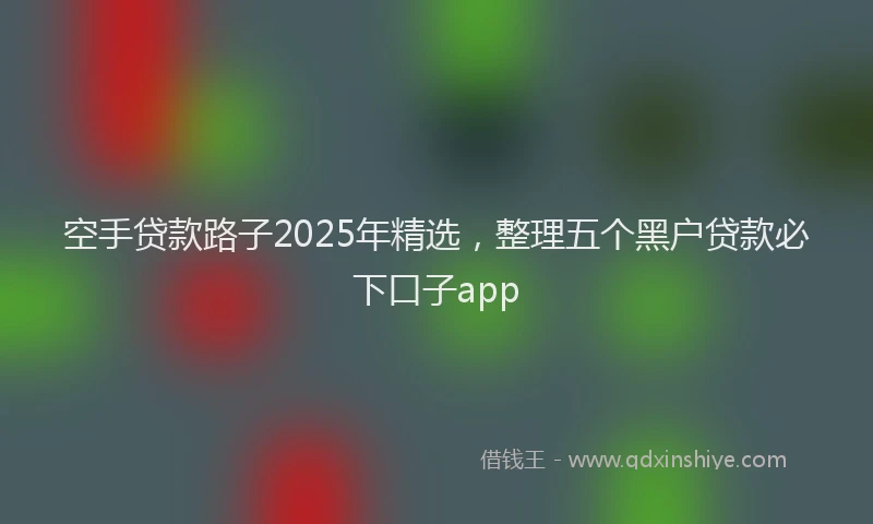 空手贷款路子2025年精选，整理五个黑户贷款必下口子app