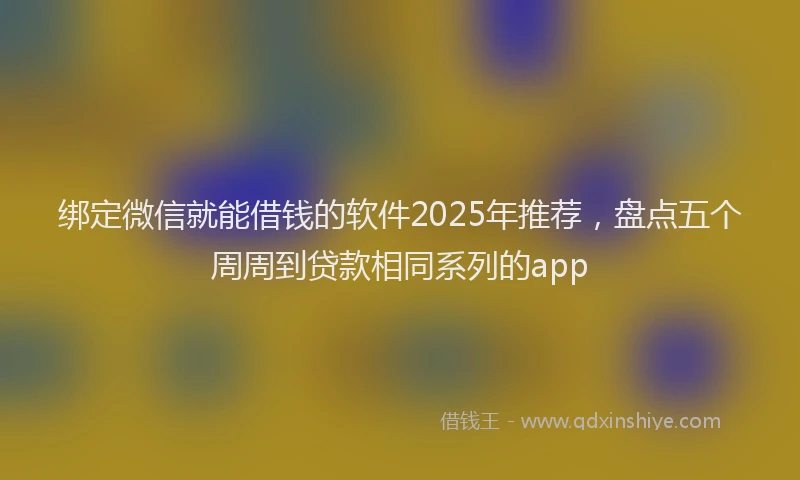 绑定微信就能借钱的软件2025年推荐，盘点五个周周到贷款相同系列的app