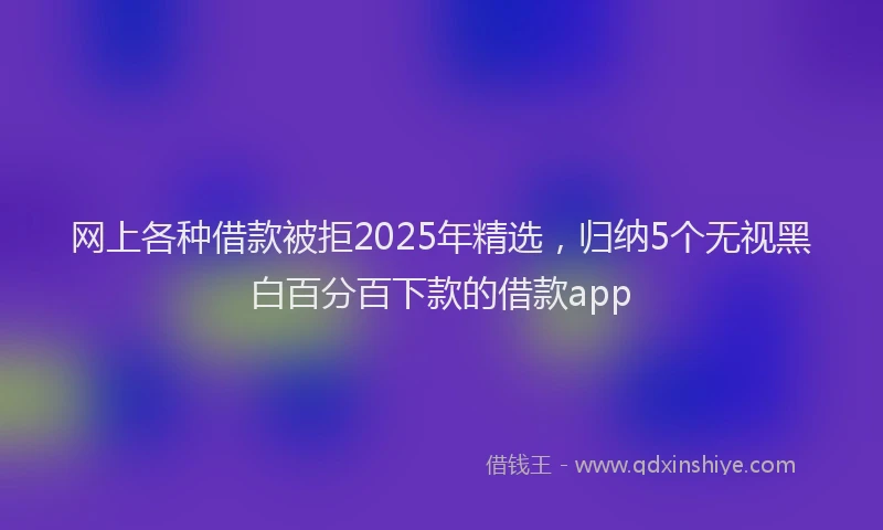 网上各种借款被拒2025年精选，归纳5个无视黑白百分百下款的借款app