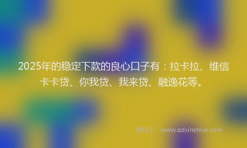 2025年的稳定下款的良心口子有：拉卡拉、维信卡卡贷、你我贷、我来贷、融逸花等。