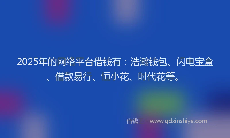 2025年的网络平台借钱有：浩瀚钱包、闪电宝盒、借款易行、恒小花、时代花等。