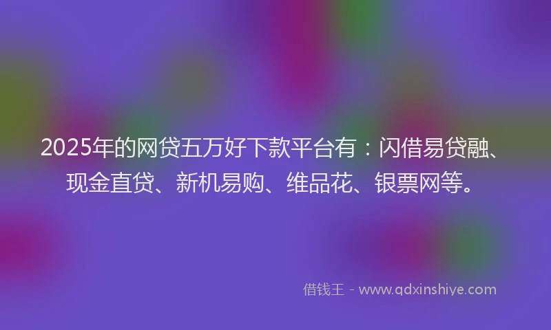 2025年的网贷五万好下款平台有：闪借易贷融、现金直贷、新机易购、维品花、银票网等。