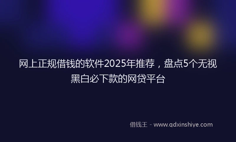 网上正规借钱的软件2025年推荐，盘点5个无视黑白必下款的网贷平台