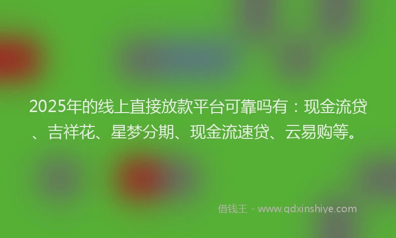 2025年的线上直接放款平台可靠吗有：现金流贷、吉祥花、星梦分期、现金流速贷、云易购等。
