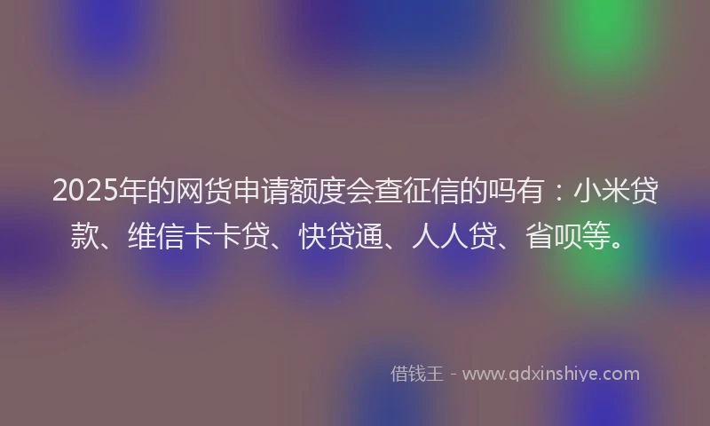 2025年的网货申请额度会查征信的吗有：小米贷款、维信卡卡贷、快贷通、人人贷、省呗等。