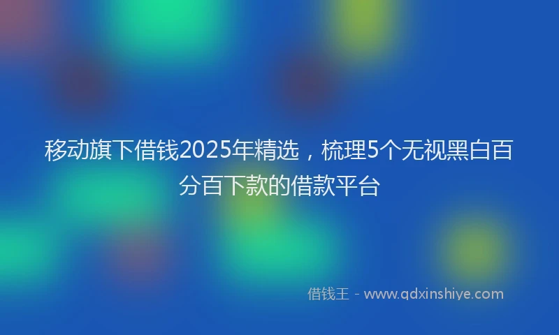 移动旗下借钱2025年精选，梳理5个无视黑白百分百下款的借款平台