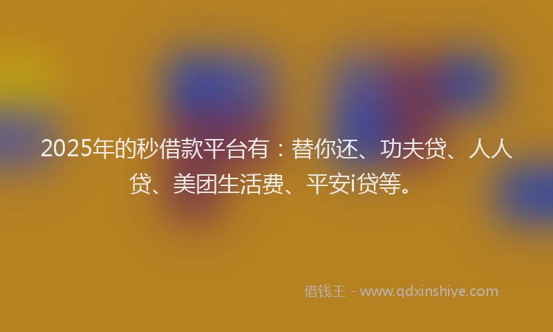 2025年的秒借款平台有：替你还、功夫贷、人人贷、美团生活费、平安i贷等。