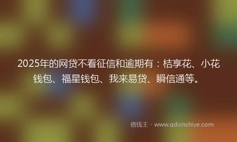 2025年的网贷不看征信和逾期有：桔享花、小花钱包、福星钱包、我来易贷、瞬信通等。