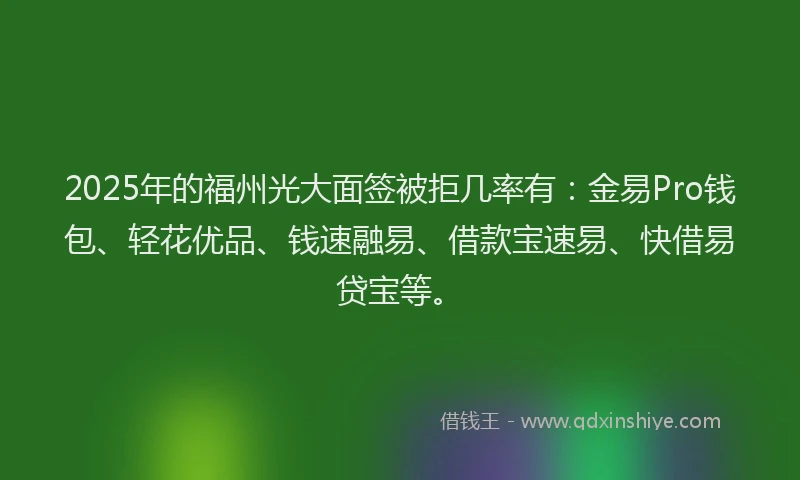 2025年的福州光大面签被拒几率有：金易Pro钱包、轻花优品、钱速融易、借款宝速易、快借易贷宝等。