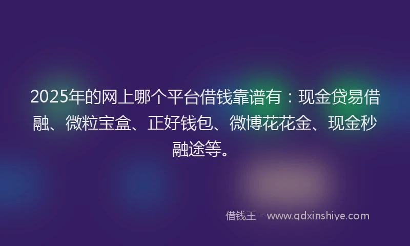 2025年的网上哪个平台借钱靠谱有：现金贷易借融、微粒宝盒、正好钱包、微博花花金、现金秒融途等。
