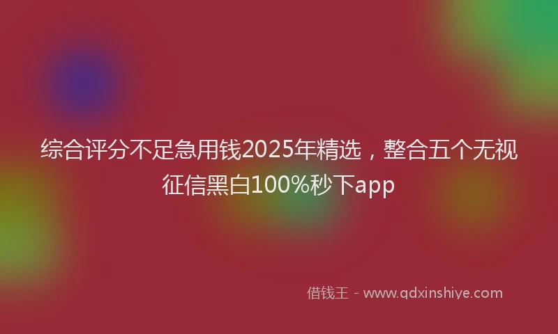 综合评分不足急用钱2025年精选，整合五个无视征信黑白100%秒下app