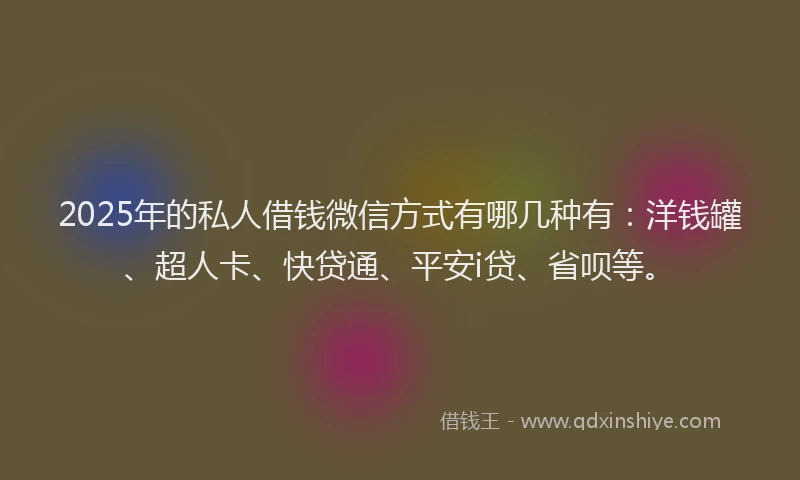 2025年的私人借钱微信方式有哪几种有：洋钱罐、超人卡、快贷通、平安i贷、省呗等。