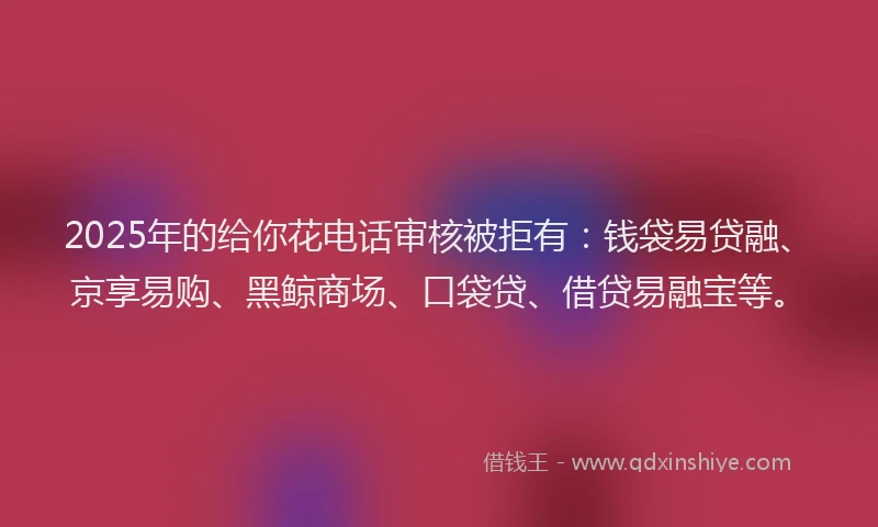 2025年的给你花电话审核被拒有：钱袋易贷融、京享易购、黑鲸商场、口袋贷、借贷易融宝等。