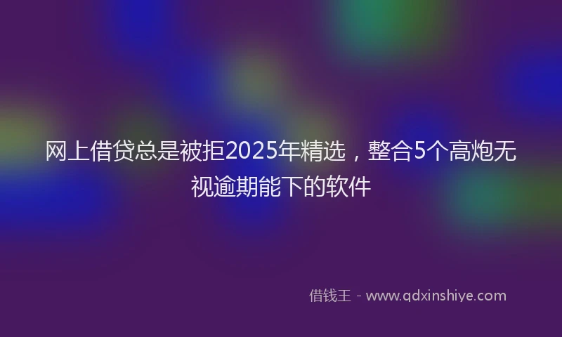 网上借贷总是被拒2025年精选，整合5个高炮无视逾期能下的软件