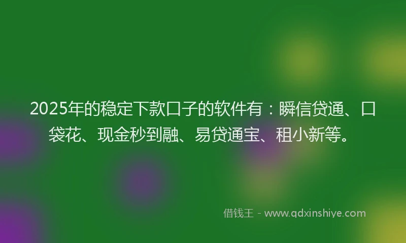 2025年的稳定下款口子的软件有：瞬信贷通、口袋花、现金秒到融、易贷通宝、租小新等。