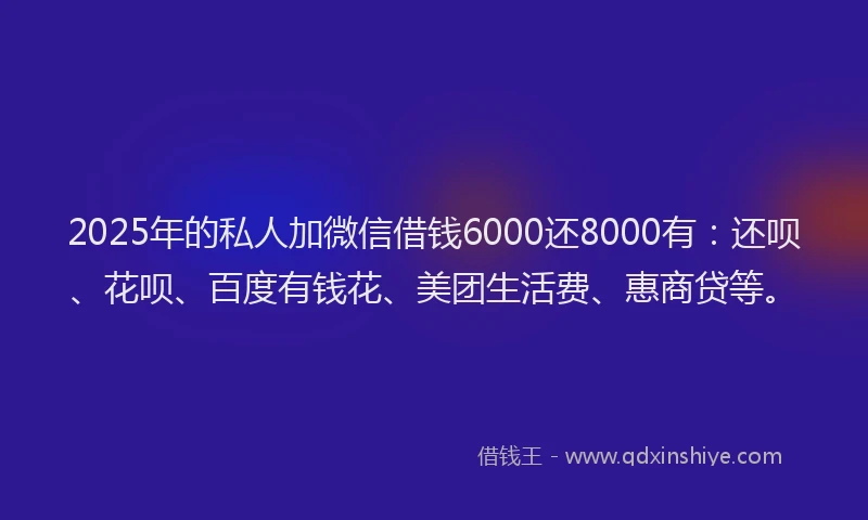 2025年的私人加微信借钱6000还8000有：还呗、花呗、百度有钱花、美团生活费、惠商贷等。