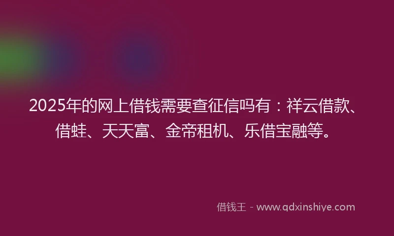 2025年的网上借钱需要查征信吗有：祥云借款、借蛙、天天富、金帝租机、乐借宝融等。