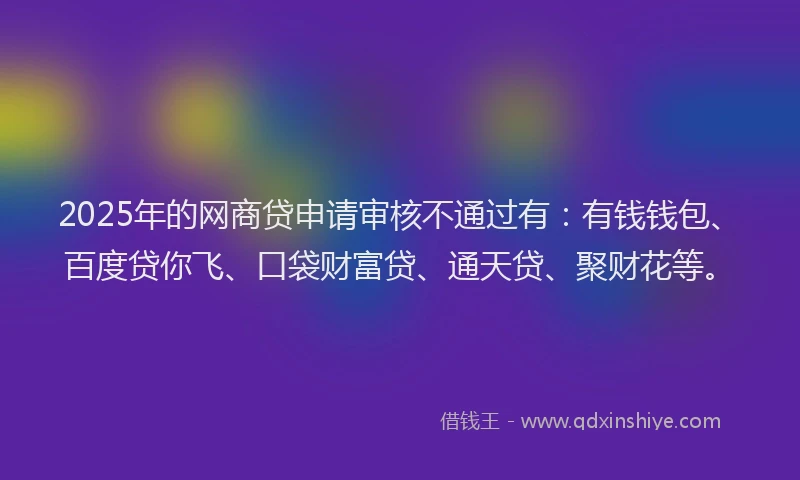 2025年的网商贷申请审核不通过有：有钱钱包、百度贷你飞、口袋财富贷、通天贷、聚财花等。