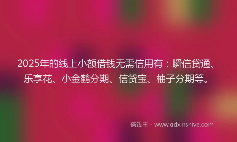 2025年的线上小额借钱无需信用有：瞬信贷通、乐享花、小金鹤分期、信贷宝、柚子分期等。