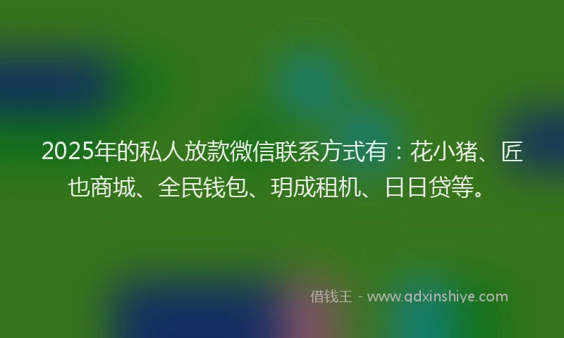 2025年的私人放款微信联系方式有：花小猪、匠也商城、全民钱包、玥成租机、日日贷等。