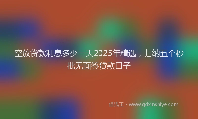 空放贷款利息多少一天2025年精选，归纳五个秒批无面签贷款口子