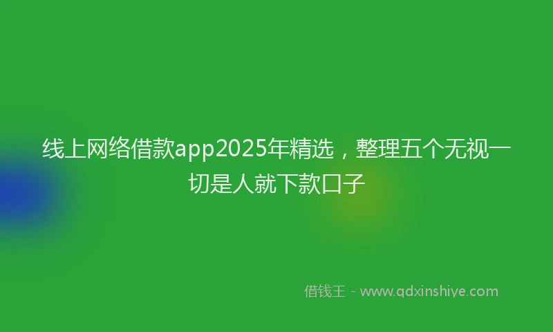 线上网络借款app2025年精选，整理五个无视一切是人就下款口子
