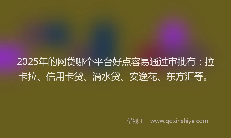 2025年的网贷哪个平台好点容易通过审批有：拉卡拉、信用卡贷、滴水贷、安逸花、东方汇等。