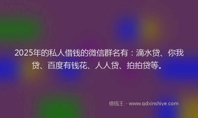 2025年的私人借钱的微信群名有：滴水贷、你我贷、百度有钱花、人人贷、拍拍贷等。