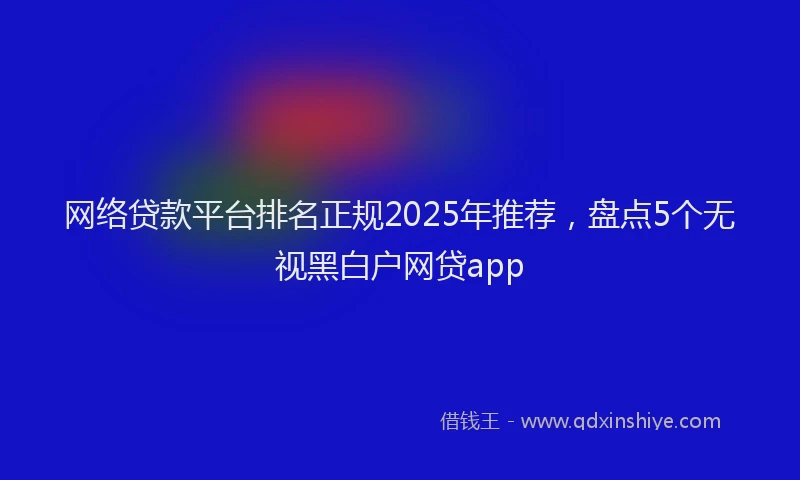 网络贷款平台排名正规2025年推荐，盘点5个无视黑白户网贷app