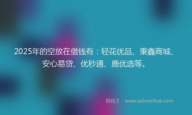 2025年的空放在借钱有：轻花优品、秉鑫商城、安心易贷、优秒通、鹿优选等。