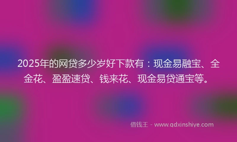 2025年的网贷多少岁好下款有：现金易融宝、全金花、盈盈速贷、钱来花、现金易贷通宝等。