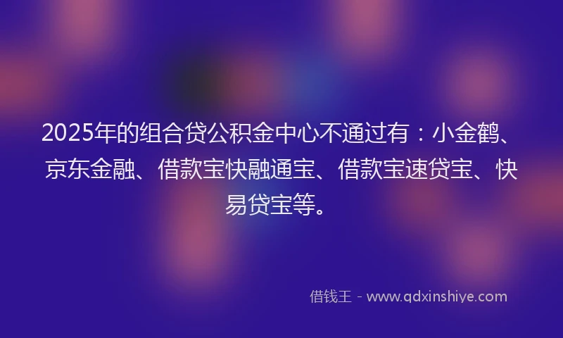 2025年的组合贷公积金中心不通过有：小金鹤、京东金融、借款宝快融通宝、借款宝速贷宝、快易贷宝等。