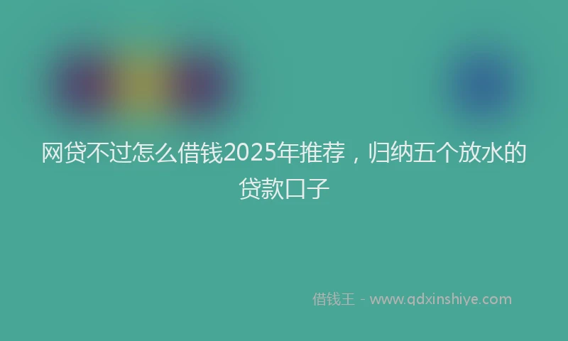 网贷不过怎么借钱2025年推荐，归纳五个放水的贷款口子