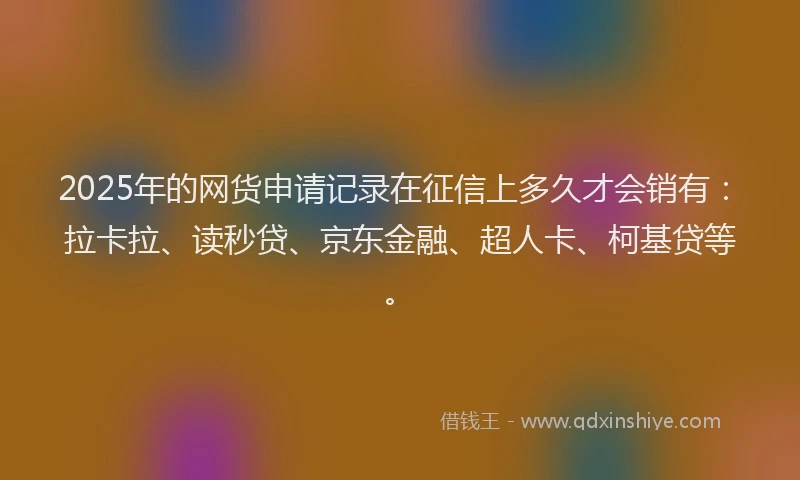 2025年的网货申请记录在征信上多久才会销有：拉卡拉、读秒贷、京东金融、超人卡、柯基贷等。
