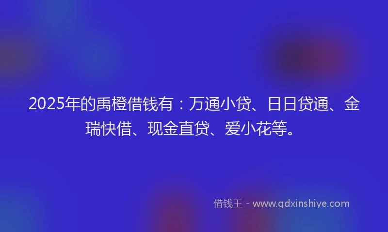 2025年的禹橙借钱有：万通小贷、日日贷通、金瑞快借、现金直贷、爱小花等。