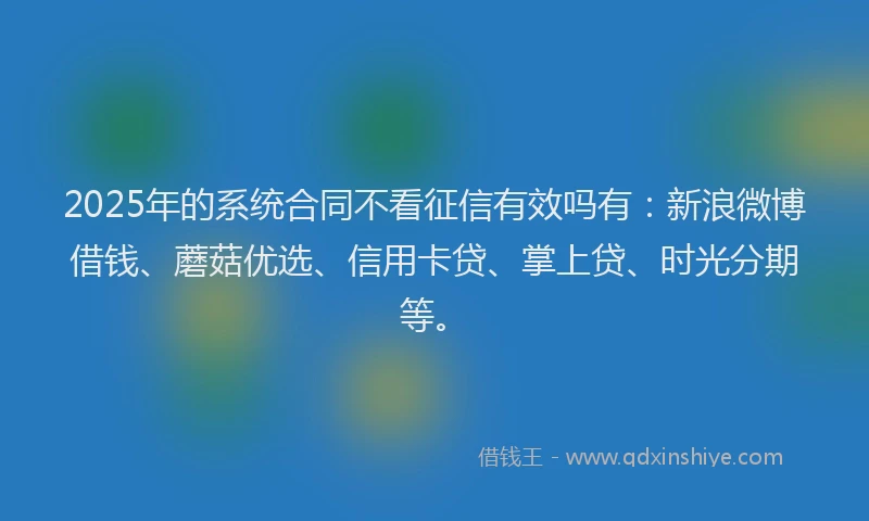 2025年的系统合同不看征信有效吗有：新浪微博借钱、蘑菇优选、信用卡贷、掌上贷、时光分期等。